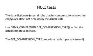 HCC: 
tests 
The 
data 
dic>onary 
(user|all|dba 
_tables.compress_for) 
shows 
the 
configured 
state, 
not 
necessarily 
the 
actual 
state! 
Use 
DBMS_COMPRESION.GET_COMPRESSION_TYPE() 
to 
find 
the 
actual 
compression 
state. 
The 
GET_COMPRESSION_TYPE 
procedure 
reads 
it 
per 
row 
(rowid). 
 