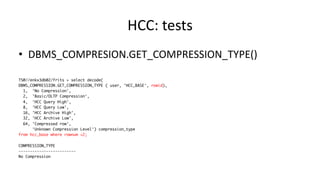 HCC: 
tests 
• DBMS_COMPRESION.GET_COMPRESSION_TYPE() 
TS@//enkx3db02/frits > select decode( 
DBMS_COMPRESSION.GET_COMPRESSION_TYPE ( user, 'HCC_BASE', rowid), 
1, 'No Compression', 
2, 'Basic/OLTP Compression', 
4, 'HCC Query High', 
8, 'HCC Query Low', 
16, 'HCC Archive High', 
32, 'HCC Archive Low', 
64, 'Compressed row', 
'Unknown Compression Level') compression_type 
from hcc_base where rownum <2; 
COMPRESSION_TYPE 
------------------------- 
No Compression 
 