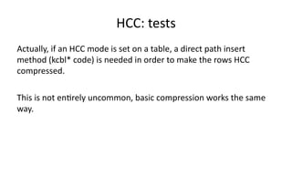 HCC: 
tests 
Actually, 
if 
an 
HCC 
mode 
is 
set 
on 
a 
table, 
a 
direct 
path 
insert 
method 
(kcbl* 
code) 
is 
needed 
in 
order 
to 
make 
the 
rows 
HCC 
compressed. 
This 
is 
not 
en>rely 
uncommon, 
basic 
compression 
works 
the 
same 
way. 
 