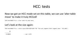 HCC: 
tests 
Now 
we 
got 
an 
HCC 
mode 
set 
on 
this 
table, 
we 
can 
use 
‘alter 
table 
move’ 
to 
make 
it 
truly 
HCCed! 
TS@//enkx3db02/frits > alter table hcc_base move; 
Let’s 
look 
at 
the 
size 
again: 
TS@//enkx3db02/frits > select bytes/1024/1024/1024 ”GB" from user_segments where segment_name = 'HCC_BASE'; 
GB 
---------- 
0.640625 -- was 1.1875 
 