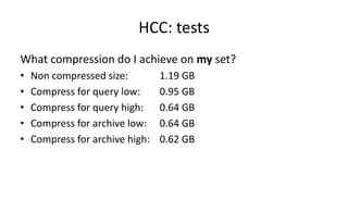 HCC: 
tests 
What 
compression 
do 
I 
achieve 
on 
my 
set? 
• Non 
compressed 
size: 
1.19 
GB 
• Compress 
for 
query 
low: 
0.95 
GB 
• Compress 
for 
query 
high: 
0.64 
GB 
• Compress 
for 
archive 
low: 
0.64 
GB 
• Compress 
for 
archive 
high: 
0.62 
GB 
 