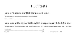 HCC: 
tests 
Now 
let’s 
update 
our 
HCC 
compressed 
table: 
TS@//enkx3db02/frits > update hcc_base set id = id+1000000; 
TS@//enkx3db02/frits > commit; 
Now 
look 
at 
the 
size 
of 
table, 
which 
was 
previously 
0.64 
GB 
in 
size: 
TS@//enkx3db02/frits > select segment_name, bytes/1024/1024/1024 ”GB" from user_segments where segment_name = 'HCC_BASE'; 
SEGMENT_NAME GB 
------------------------------------------------------------ ---------- 
HCC_BASE 1.6875 -- noncompressed: 1.1875 
 