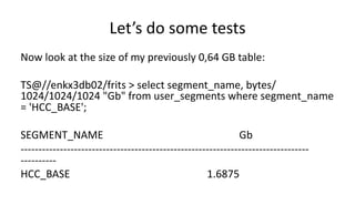 Let’s 
do 
some 
tests 
Now 
look 
at 
the 
size 
of 
my 
previously 
0,64 
GB 
table: 
TS@//enkx3db02/frits 
> 
select 
segment_name, 
bytes/ 
1024/1024/1024 
"Gb" 
from 
user_segments 
where 
segment_name 
= 
'HCC_BASE'; 
SEGMENT_NAME 
Gb 
-­‐-­‐-­‐-­‐-­‐-­‐-­‐-­‐-­‐-­‐-­‐-­‐-­‐-­‐-­‐-­‐-­‐-­‐-­‐-­‐-­‐-­‐-­‐-­‐-­‐-­‐-­‐-­‐-­‐-­‐-­‐-­‐-­‐-­‐-­‐-­‐-­‐-­‐-­‐-­‐-­‐-­‐-­‐-­‐-­‐-­‐-­‐-­‐-­‐-­‐-­‐-­‐-­‐-­‐-­‐-­‐-­‐-­‐-­‐-­‐-­‐-­‐-­‐-­‐-­‐-­‐-­‐-­‐-­‐-­‐-­‐-­‐-­‐-­‐-­‐-­‐-­‐-­‐-­‐-­‐-­‐ 
-­‐-­‐-­‐-­‐-­‐-­‐-­‐-­‐-­‐-­‐ 
HCC_BASE 
1.6875 
 
