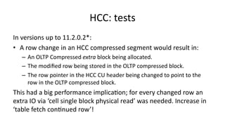 HCC: 
tests 
In 
versions 
up 
to 
11.2.0.2*: 
• A 
row 
change 
in 
an 
HCC 
compressed 
segment 
would 
result 
in: 
– An 
OLTP 
Compressed 
extra 
block 
being 
allocated. 
– The 
modified 
row 
being 
stored 
in 
the 
OLTP 
compressed 
block. 
– The 
row 
pointer 
in 
the 
HCC 
CU 
header 
being 
changed 
to 
point 
to 
the 
row 
in 
the 
OLTP 
compressed 
block. 
This 
had 
a 
big 
performance 
implica>on; 
for 
every 
changed 
row 
an 
extra 
IO 
via 
‘cell 
single 
block 
physical 
read’ 
was 
needed. 
Increase 
in 
‘table 
fetch 
con>nued 
row’! 
 