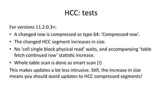 HCC: 
tests 
For 
versions 
11.2.0.3+: 
• A 
changed 
row 
is 
compressed 
as 
type 
64: 
‘Compressed 
row’. 
• The 
changed 
HCC 
segment 
increases 
in 
size. 
• No 
‘cell 
single 
block 
physical 
read’ 
waits, 
and 
accompanying 
‘table 
fetch 
con>nued 
row’ 
sta>s>c 
increase. 
• Whole 
table 
scan 
is 
done 
as 
smart 
scan 
(!) 
This 
makes 
updates 
a 
lot 
less 
intrusive. 
S>ll, 
the 
increase 
in 
size 
means 
you 
should 
avoid 
updates 
to 
HCC 
compressed 
segments! 
 