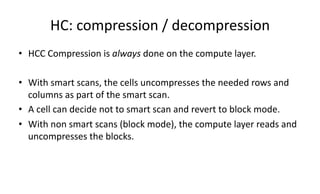 HC: 
compression 
/ 
decompression 
• HCC 
Compression 
is 
always 
done 
on 
the 
compute 
layer. 
• With 
smart 
scans, 
the 
cells 
uncompresses 
the 
needed 
rows 
and 
columns 
as 
part 
of 
the 
smart 
scan. 
• A 
cell 
can 
decide 
not 
to 
smart 
scan 
and 
revert 
to 
block 
mode. 
• With 
non 
smart 
scans 
(block 
mode), 
the 
compute 
layer 
reads 
and 
uncompresses 
the 
blocks. 
 
