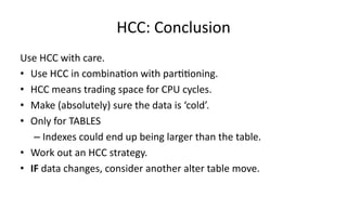 HCC: 
Conclusion 
Use 
HCC 
with 
care. 
• Use 
HCC 
in 
combina>on 
with 
par>>oning. 
• HCC 
means 
trading 
space 
for 
CPU 
cycles. 
• Make 
(absolutely) 
sure 
the 
data 
is 
‘cold’. 
• Only 
for 
TABLES 
– Indexes 
could 
end 
up 
being 
larger 
than 
the 
table. 
• Work 
out 
an 
HCC 
strategy. 
• IF 
data 
changes, 
consider 
another 
alter 
table 
move. 
 
