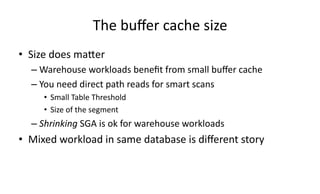 The 
buffer 
cache 
size 
• Size 
does 
maXer 
– Warehouse 
workloads 
benefit 
from 
small 
buffer 
cache 
– You 
need 
direct 
path 
reads 
for 
smart 
scans 
• Small 
Table 
Threshold 
• Size 
of 
the 
segment 
– Shrinking 
SGA 
is 
ok 
for 
warehouse 
workloads 
• Mixed 
workload 
in 
same 
database 
is 
different 
story 
 