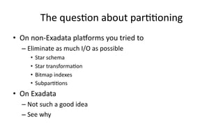 The 
ques>on 
about 
par>>oning 
• On 
non-­‐Exadata 
plaGorms 
you 
tried 
to 
– Eliminate 
as 
much 
I/O 
as 
possible 
• Star 
schema 
• Star 
transforma>on 
• Bitmap 
indexes 
• Subpar>>ons 
• On 
Exadata 
– Not 
such 
a 
good 
idea 
– See 
why 
 