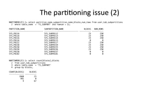 The 
par>>oning 
issue 
(2) 
MARTIN@DB12C1:1> select partition_name,subpartition_name,blocks,num_rows from user_tab_subpartitions 
2 where table_name = 'T1_SUBPART' and rownum < 11; 
PARTITION_NAME SUBPARTITION_NAME BLOCKS NUM_ROWS 
------------------------------ ------------------------------ ---------- ---------- 
SYS_P8116 SYS_SUBP8112 23 250 
SYS_P8116 SYS_SUBP8113 23 250 
SYS_P8116 SYS_SUBP8114 23 250 
SYS_P8116 SYS_SUBP8115 0 0 
SYS_P8122 SYS_SUBP8117 23 250 
SYS_P8158 SYS_SUBP8154 23 250 
SYS_P8158 SYS_SUBP8155 23 250 
SYS_P8158 SYS_SUBP8156 23 250 
SYS_P8158 SYS_SUBP8157 0 0 
SYS_P8182 SYS_SUBP8181 0 0 
MARTIN@DB12C1:1> select count(blocks),blocks 
2 from user_tab_subpartitions 
3 where table_name = 'T1_SUBPART' 
4 group by blocks; 
COUNT(BLOCKS) BLOCKS 
------------- ---------- 
3960 23 
991 0 
4 67 
 