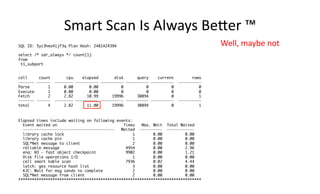 Smart 
Scan 
Is 
Always 
BeXer 
™ 
SQL ID: 5yc3hmz41jf3q Plan Hash: 2481424394 
select /* sdr_always */ count(1) 
from 
t1_subpart 
call count cpu elapsed disk query current rows 
------- ------ -------- ---------- ---------- ---------- ---------- ---------- 
Parse 1 0.00 0.00 0 0 0 0 
Execute 1 0.00 0.00 0 0 0 0 
Fetch 2 2.82 10.99 19996 30894 0 1 
------- ------ -------- ---------- ---------- ---------- ---------- ---------- 
total 4 2.82 11.00 19996 30894 0 1 
Elapsed times include waiting on following events: 
Event waited on Times Max. Wait Total Waited 
---------------------------------------- Waited ---------- ------------ 
library cache lock 1 0.00 0.00 
library cache pin 1 0.00 0.00 
SQL*Net message to client 2 0.00 0.00 
reliable message 4954 0.00 2.96 
enq: KO - fast object checkpoint 9902 0.00 1.21 
Disk file operations I/O 1 0.00 0.00 
cell smart table scan 7936 0.02 4.44 
latch: ges resource hash list 3 0.00 0.00 
KJC: Wait for msg sends to complete 2 0.00 0.00 
SQL*Net message from client 2 0.00 0.00 
******************************************************************************** 
Well, 
maybe 
not 
 