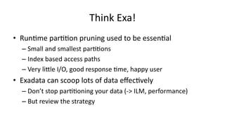 Think 
Exa! 
• Run>me 
par>>on 
pruning 
used 
to 
be 
essen>al 
– Small 
and 
smallest 
par>>ons 
– Index 
based 
access 
paths 
– Very 
liXle 
I/O, 
good 
response 
>me, 
happy 
user 
• Exadata 
can 
scoop 
lots 
of 
data 
effec>vely 
– Don’t 
stop 
par>>oning 
your 
data 
(-­‐> 
ILM, 
performance) 
– But 
review 
the 
strategy 
 