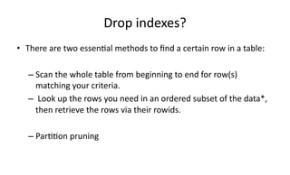 Drop 
indexes? 
• There 
are 
two 
essen>al 
methods 
to 
find 
a 
certain 
row 
in 
a 
table: 
– Scan 
the 
whole 
table 
from 
beginning 
to 
end 
for 
row(s) 
matching 
your 
criteria. 
– 
Look 
up 
the 
rows 
you 
need 
in 
an 
ordered 
subset 
of 
the 
data*, 
then 
retrieve 
the 
rows 
via 
their 
rowids. 
– Par>>on 
pruning 
 