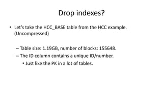 Drop 
indexes? 
• Let’s 
take 
the 
HCC_BASE 
table 
from 
the 
HCC 
example. 
(Uncompressed) 
– Table 
size: 
1.19GB, 
number 
of 
blocks: 
155648. 
– The 
ID 
column 
contains 
a 
unique 
ID/number. 
• Just 
like 
the 
PK 
in 
a 
lot 
of 
tables. 
 