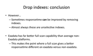 Drop 
indexes: 
conclusion 
• However… 
– Some>mes 
response>me 
can 
be 
improved 
by 
removing 
indexes. 
– Almost 
always 
these 
are 
unselec>ve 
indexes. 
• Exadata 
has 
far 
beXer 
full 
scan 
capability 
than 
average 
non-­‐ 
Exadata 
plaGorms. 
– This 
makes 
the 
point 
where 
a 
full 
scan 
gives 
a 
beXer 
response>me 
different 
on 
exadata 
versus 
non-­‐exadata. 
 