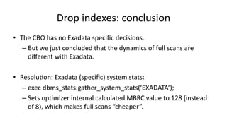 Drop 
indexes: 
conclusion 
• The 
CBO 
has 
no 
Exadata 
specific 
decisions. 
– But 
we 
just 
concluded 
that 
the 
dynamics 
of 
full 
scans 
are 
different 
with 
Exadata. 
• Resolu>on: 
Exadata 
(specific) 
system 
stats: 
– exec 
dbms_stats.gather_system_stats(‘EXADATA’); 
– Sets 
op>mizer 
internal 
calculated 
MBRC 
value 
to 
128 
(instead 
of 
8), 
which 
makes 
full 
scans 
“cheaper”. 
 