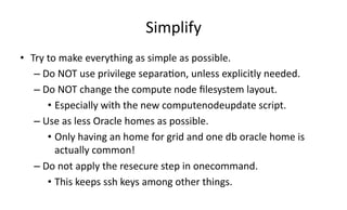 Simplify 
• Try 
to 
make 
everything 
as 
simple 
as 
possible. 
– Do 
NOT 
use 
privilege 
separa>on, 
unless 
explicitly 
needed. 
– Do 
NOT 
change 
the 
compute 
node 
filesystem 
layout. 
• Especially 
with 
the 
new 
computenodeupdate 
script. 
– Use 
as 
less 
Oracle 
homes 
as 
possible. 
• Only 
having 
an 
home 
for 
grid 
and 
one 
db 
oracle 
home 
is 
actually 
common! 
– Do 
not 
apply 
the 
resecure 
step 
in 
onecommand. 
• This 
keeps 
ssh 
keys 
among 
other 
things. 
 