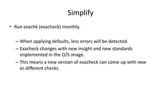 Simplify 
• Run 
exachk 
(exacheck) 
monthly. 
– When 
applying 
defaults, 
less 
errors 
will 
be 
detected. 
– Exacheck 
changes 
with 
new 
insight 
and 
new 
standards 
implemented 
in 
the 
O/S 
image. 
– This 
means 
a 
new 
version 
of 
exacheck 
can 
come 
up 
with 
new 
or 
different 
checks. 
 
