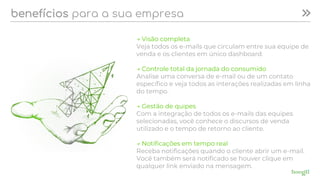 benefícios para a sua empresa
→ Visão completa
Veja todos os e-mails que circulam entre sua equipe de
venda e os clientes em único dashboard.
→ Controle total da jornada do consumido
Analise uma conversa de e-mail ou de um contato
específico e veja todos as interações realizadas em linha
do tempo.
→ Gestão de quipes
Com a integração de todos os e-mails das equipes
selecionadas, você conhece o discursos de venda
utilizado e o tempo de retorno ao cliente.
→ Notificações em tempo real
Receba notificações quando o cliente abrir um e-mail.
Você também será notificado se houver clique em
qualquer link enviado na mensagem.
 
