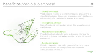 benefícios para a sua empresa
→ Dados unificados
Você poderá realizar o atendimento pela plataforma e
visualizar todos os dados das interações com os clientes
neste canal (dia, horário, conversas, atendente).
→ Inteligência artificial
Identificação de comportamentos dos seus clientes e
atendentes.
→ Atendimento simultâneo
Possibilidade de atendimento a diversos clientes, de
forma simultânea, por toda a equipe de atendimento/
comercial.
→ Gestão completa
Plataforma única para visão gerencial de tudo o que
acontece em seu WhatsApp com as conversas
armazenadas em cloud.
 
