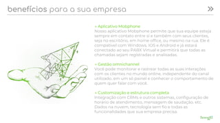 benefícios para a sua empresa
→ Aplicativo Mobphone
Nosso aplicativo Mobphone permite que sua equipe esteja
sempre em contato entre si e também com seus clientes,
seja no escritório, em home office, ou mesmo na rua. Ele é
compatível com Windows, IOS e Android e já estará
conectado ao seu PABX Virtual e permitirá que todas as
chamadas sejam registradas e analisadas.
→ Gestão omnichannel
Você pode monitorar e rastrear todas as suas interações
com os clientes no mundo online, independente do canal
utilizado, em um só painel e conhecer o comportamento de
quem quer falar com você.
→ Customização e estrutura completa
Integração com CRMs e outros sistemas, configuração de
horário de atendimento, mensagem de saudação, etc.
Dados na nuvem, tecnologia sem fio e todas as
funcionalidades que sua empresa precisa.
 