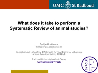 What does it take to perform a
Systematic Review of animal studies?


                         Carlijn Hooijmans
                      C.Hooijmans@cdl.umcn.nl

  Central Animal Laboratory, SYstematic Review Centre for Laboratory
                   animal Experimentation; SYRCLE

                 Radboud University Medical Centre
                     www.umcn.nl/SYRCLE


                                                                       1
 
