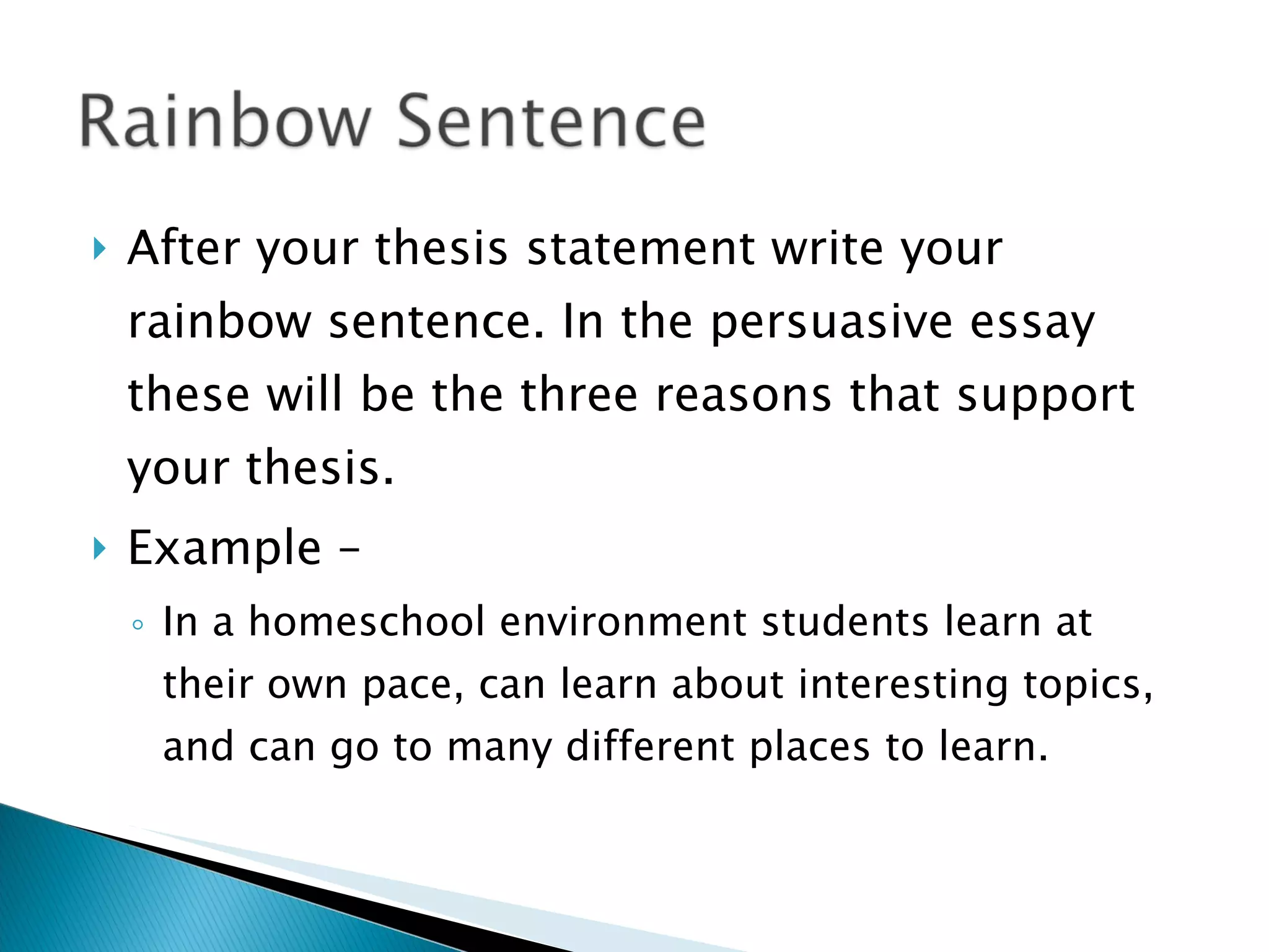 After your thesis statement write your rainbow sentence. In the persuasive essay these will be the three reasons that support your thesis. Example – In a homeschool environment students learn at their own pace, can learn about interesting topics, and can go to many different places to learn. 