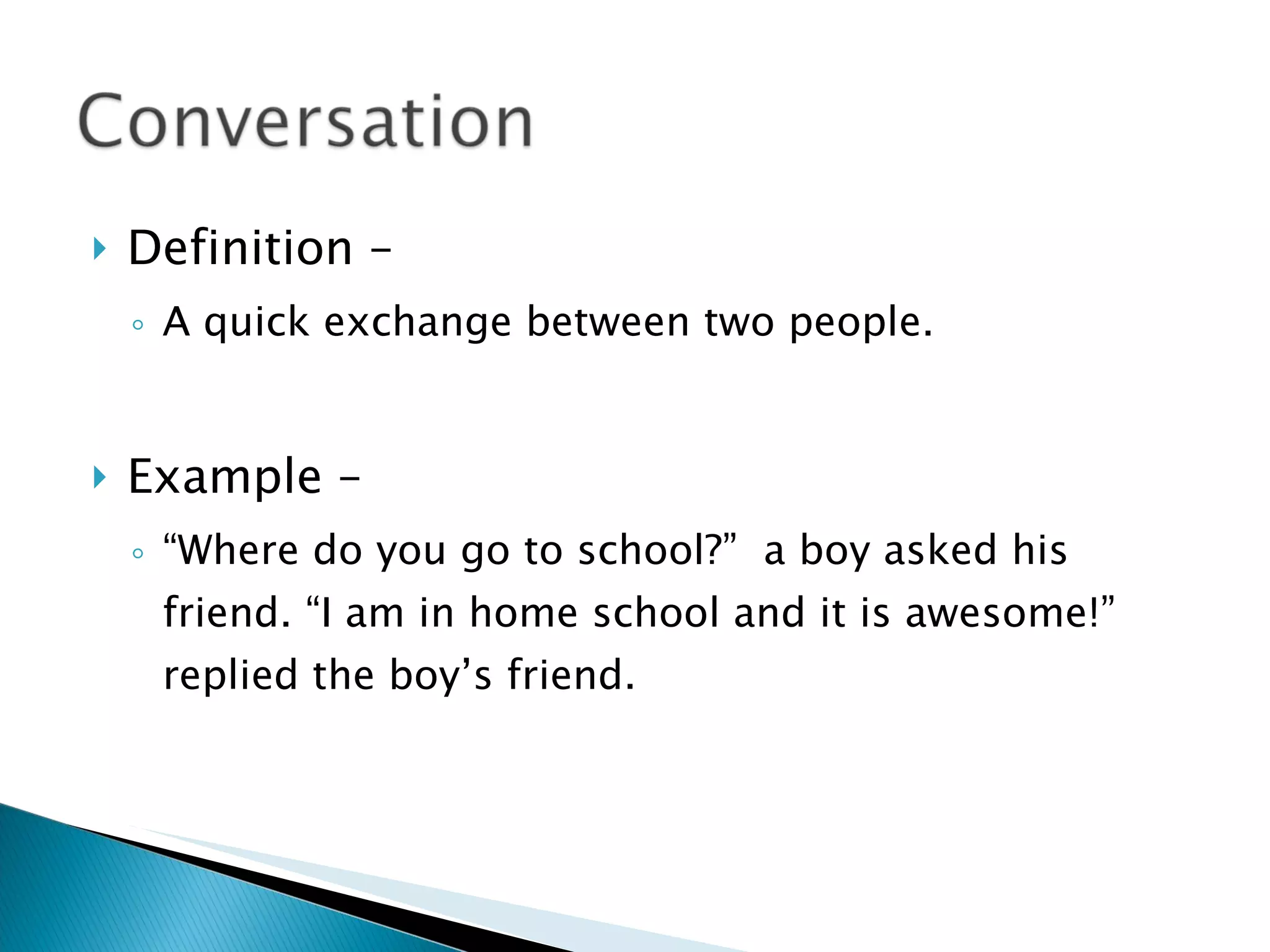 Definition –  A quick exchange between two people. Example – “Where do you go to school?”  a boy asked his friend. “I am in home school and it is awesome!” replied the boy’s friend. 