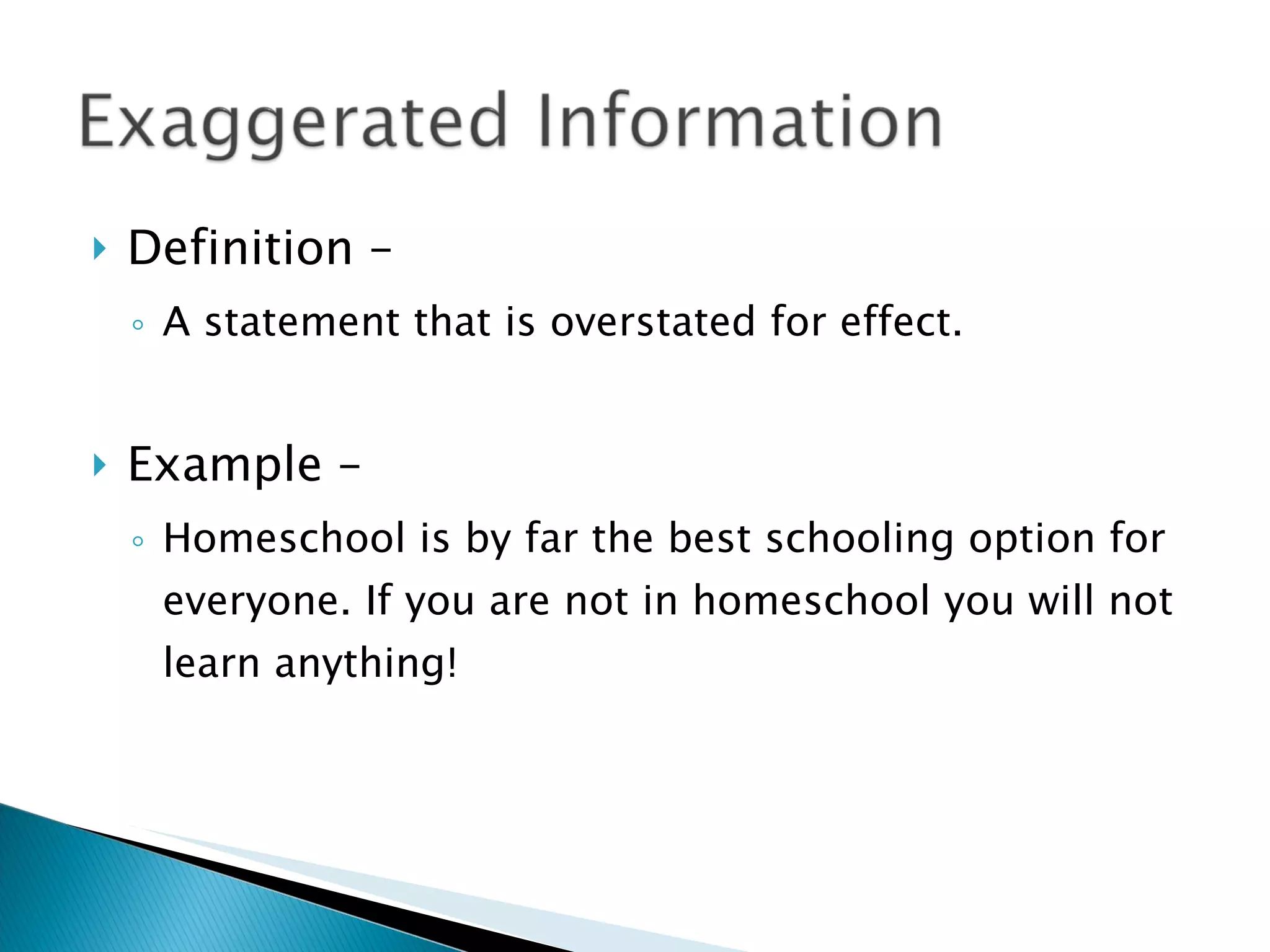 Definition – A statement that is overstated for effect. Example – Homeschool is by far the best schooling option for everyone. If you are not in homeschool you will not learn anything! 