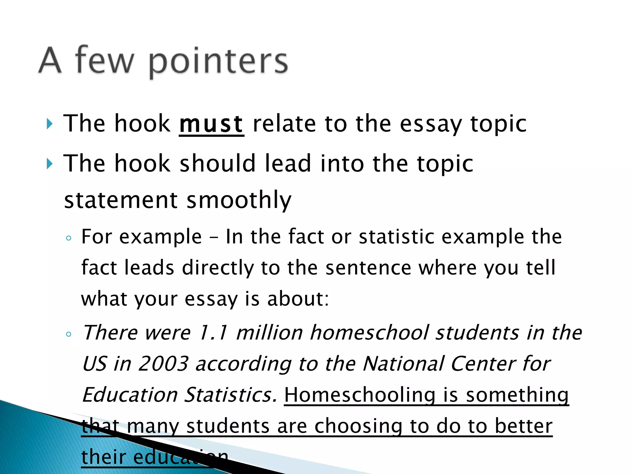 The hook  must  relate to the essay topic The hook should lead into the topic statement smoothly  For example – In the fact or statistic example the fact leads directly to the sentence where you tell what your essay is about: There were 1.1 million homeschool students in the US in 2003 according to the National Center for Education Statistics.  Homeschooling is something that many students are choosing to do to better their education. 