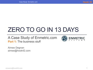 Case Study: Enmetric.com   Hook 42




  ZERO TO GO IN 13 DAYS
  A Case Study of Enmetric.com
  Part 1: The business stuff

  Aimee Degnan
  aimee@hook42.com




answers@hook42.com                         1
 