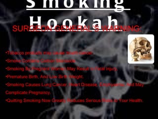S m o k in g
      Hookah
   SURGEON GENERAL’S WARNING:

•Tobacco products may cause mouth cancer.
•Smoke Contains Carbon Monoxide.
•Smoking By Pregnant Women May Result in Fetal Injury,
•Premature Birth, And Low Birth Weight.
•Smoking Causes Lung Cancer, Heart Disease, Emphysema, And May
Complicate Pregnancy.
•Quitting Smoking Now Greatly Reduces Serious Risks to Your Health.
 