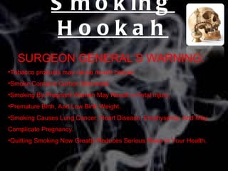 S m o k in g
               Hookah
   SURGEON GENERAL’S WARNING:
•Tobacco products may cause mouth cancer.
•Smoke Contains Carbon Monoxide.
•Smoking By Pregnant Women May Result in Fetal Injury,
•Premature Birth, And Low Birth Weight.
•Smoking Causes Lung Cancer, Heart Disease, Emphysema, And May
Complicate Pregnancy.
•Quitting Smoking Now Greatly Reduces Serious Risks to Your Health.
 