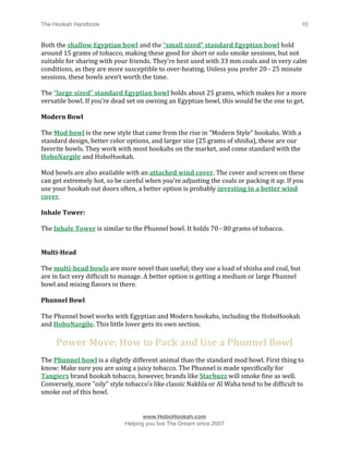 The Hookah Handbook
                            
                                            10


Both the shallow Egyptian bowl and the “small sized” standard Egyptian bowl hold 
around 15 grams of tobacco, making these good for short or solo smoke sessions, but not 
suitable for sharing with your friends. They’re best used with 33 mm coals and in very calm 
conditions, as they are more susceptible to over‐heating. Unless you prefer 20 ‐ 25 minute 
sessions, these bowls aren’t worth the time.

The “large sized” standard Egyptian bowl holds about 25 grams, which makes for a more 
versatile bowl. If you’re dead set on owning an Egyptian bowl, this would be the one to get.

Modern Bowl

The Mod bowl is the new style that came from the rise in “Modern Style” hookahs. With a 
standard design, better color options, and larger size (25 grams of shisha), these are our 
favorite bowls. They work with most hookahs on the market, and come standard with the 
HoboNargile and HoboHookah. 

Mod bowls are also available with an attached wind cover. The cover and screen on these 
can get extremely hot, so be careful when you’re adjusting the coals or packing it up. If you 
use your hookah out doors often, a better option is probably investing in a better wind 
cover.

Inhale Tower: 

The Inhale Tower is similar to the Phunnel bowl. It holds 70 ‐ 80 grams of tobacco.


Multi­Head 

The multi­head bowls are more novel than useful; they use a load of shisha and coal, but 
are in fact very difHicult to manage. A better option is getting a medium or large Phunnel 
bowl and mixing Hlavors in there.

Phunnel Bowl

The Phunnel bowl works with Egyptian and Modern hookahs, including the HoboHookah 
and HoboNargile. This little lover gets its own section.

     Power Move: How to Pack and Use a Phunnel Bowl
The Phunnel bowl is a slightly different animal than the standard mod bowl. First thing to 
know: Make sure you are using a juicy tobacco. The Phunnel is made speciHically for 
Tangiers brand hookah tobacco, however, brands like Starbuzz will smoke Hine as well. 
Conversely, more "oily" style tobacco's like classic Nakhla or Al Waha tend to be difHicult to 
smoke out of this bowl. 



                                    www.HoboHookah.com

                             Helping you live The Dream since 2007
 