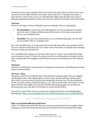 The Hookah Handbook
                            
                                               12


To clean the stem of your hookah, Hlush it out with warm water. This is easiest if your stem 
unscrews in the middle. Hold the stem under warm water for 1‐2 minutes. If you have a 
pipe cleaner or wire brush, you can use that the thoroughly clean the pipe. If you have a 
HoboNargile/HoboHookah, just disconnect the hose and bowl and place in the dishwasher.

The Hose
There are two types of hoses: Washable and non‐washable. Here is a quick guide:

    •   Non­Washable: Is your hose classically Egyptian? Can the mouth piece be pulled 
        out of the hose? Is metal visibly present on the interior of the tube, un‐protected. 
        This is a non‐washable hose.

    •   Washable: Does your hose look modern or is it a Namour/Narbish? Are the ends 
        not removable? This is a washable hose.

For a non‐washable hose it is very important to clean the hose after every session or bowl. 
To do so, take the mouth piece off, run it under water. Then blow air multiple times through 
the hose to clean out any particles.

For a washable hose: Simply run the hose under water 2‐3 times. You should do this after 
every session or every 2‐3 bowls. Do not put your hose in a dishwasher and make sure the 
hose is hung to dry. Not hanging to dry the hose can cause the wood parts on the handle to 
warp.

The Bowl
All bowls are dishwasher safe, however, running them underwater and pulling out the loose 
tobacco usually sufHices.

The Vase / Glass
The glass can be the most difHicult part of the hookah to properly clean. If you are diligent, 
emptying the water and rising the glass out after every session will keep it pretty clean. 
Once every one to two dozen sessions you should fully clean the vase. The best method to 
do this, is to take vinegar and lemon juice in a 1/5 ratio to warm water. Let it sit for 1‐2 two 
hours and then thoroughly rinse. For the HoboHookah/HoboNargile, we recommend 
throwing away your vase after 10‐20 bowls, to ensure the best Hlavor.

Go here for a quick video on how to clean your traditional hookah or the HoboHookah/
HoboNargile: http://www.youtube.com/user/HoboHookah#p/a/u/2/1UZZcXhLGYg

                   Tip: Troubleshooting your Hookah
Why is my hookah difficult to pull from? 
There are 2 likely reasons for this. First, you may have packed your bowl too tightly. When 
packing your bowl, the shisha should come up to the brim, but not be packed down tight 



                                    www.HoboHookah.com

                             Helping you live The Dream since 2007
 