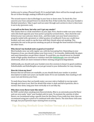 The Hookah Handbook
                             
                                               13


(unless you're using a Phunnel bowl). If it is packed tight, there will not be enough space for 
the air to Hlow through, making it difHicult to pull from. 

The second reason is due to blockage in your hose or down stem. To check this, Hirst 
unscrew your hose and pull from it to check the Hlow. If that works Hine, then your hookah is 
blocked somewhere. Take it apart and run water through each section to clear it, then leave 
it out to dry (prevents rust).

I can pull on the hose, but why can't I get any smoke? 
This means there is a leak somewhere on your pipe. First, check to make sure your release 
valve (the knob opposite your hose port) is properly screwed down... then check the seal 
between your vase and your down stem... and then make sure your bowl connection is 
properly sealed with a grommet or rolled up piece of cardboard. If you use a multi‐hose 
hookah, each user needs to cap the hose with their thumb when not smoking. This 
maintains the seal so the person smoking can pull air through the bowl instead of through 
the other hoses.

Why doesn't my hookah taste as good as it used to? 
Most hookahs wear out with regular use, with the hose going Hirst. Depending on your 
frequency of use, you should replace your hose every 3  to 6 months. Additionally, the pipes 
and vases themselves can get Hlavor stained. To avoid this, you should invest in a hookah 
made of high quality aluminum or stainless steel (the HoboNargile uses aircraft‐grade 
aluminum), which are more resistant to Hlavor staining and general degradation. 

Additionally, you should wash your hookah every few sessions to keep it in good condition. 
HoboHookahs and HoboNargiles can just get tossed in your dishwasher for easy cleaning.

How do I clean my hose? 
Beware that not all hoses are washable, so you should check your vendor or product 
description to make sure yours can handle water. If it is not washable, then washing it will 
cause rust and destroy your hose. 

To wash those hoses that can handle water, use your sink or bathtub to run tap water 
through and clean it out. Don't be afraid if the water is dark and full of particles; this is 
normal. Once done, hang your hose vertically so it can fully dry.

Why does every flavor taste like mint? 
Be VERY careful when smoking mint‐Hlavored shisha. Mint is an extremely powerful Hlavor 
and can very easily "stain" your hookah with its taste. To maintain the sanctity of other 
Hlavors, we recommend using a speciHic hose for this Hlavor. If you really love mint, then we 
recommend using just a pinch of it combined with other Hlavors. The mint Hlavor will come 
through, but you'll prevent major staining from occurring.

    Tip: Buying Hookah Gear Online Versus at a Local Store


                                     www.HoboHookah.com

                              Helping you live The Dream since 2007
 