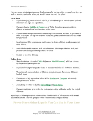 The Hookah Handbook
                               
                                                14


Here are some quick advantages and disadvantages for buying online verses a local store as 
well as some scenarios for when you would choose one over the other:

Local Store
  •    If you are buying a non‐branded hookah, it is best to buy it in a store where you can 
       make sure the pipe has a good seal.

    •     If you are buying Nakhla, Al Fakher, or Al Waha: Sometime you can get them 
          cheaper at an Arab market than at an online store.

    •     If you have broken your vase and are looking for a new one, it is best to go to a local 
          store so that you can try out different vases and gasket combinations that will work 
          for your stem.

    •     Local stores will let you mix and match vases to stems, which is an advantage over 
          most stores.

    •     Local stores can be bartered with and sometimes you can get freebies with your 
          purchase, including extra tongs, shisha or coals.

    •     No cost or need for delivery.

Online Store
 •    Many hookahs are branded (MYA, Hobocans, Khalil Mamoon), which are better 
      quality typically than generics.

    •     If you are looking for a speciHic brand or model of hookah, it is best to do it online.

    •     There is much more selection of different hookah tobacco, Hlavors and different 
          hookah pipes.

    •     If you want to buy a premium tobacco, like Starbuzz or Tangiers, it is usually 
          cheaper to do so online.

    •     Availability of better coals, like Three Kings or Coco Naras.

    •     If you are making a large order, the cost savings online will make up for the cost of 
          shipping.

Typically it is best to plan when you will need another order of tobacco and coals and to 
buy in bulk online. This will give you better selection and save you money.

        Power Move: Other Liquids You Can Use in Your Vase



                                       www.HoboHookah.com

                                Helping you live The Dream since 2007
 