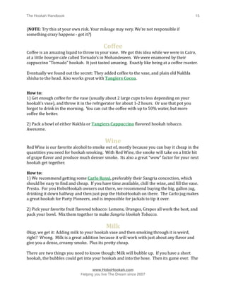 The Hookah Handbook
                             
                                              15


(NOTE: Try this at your own risk. Your mileage may very. We’re not responsible if 
something crazy happens ‐ got it?)

                                           Coffee
Coffee is an amazing liquid to throw in your vase.  We got this idea while we were in Cairo, 
at a little bourgie cafe called Tornado’s in Mohandeseen.  We were enamored by their 
cappuccino "Tornado" hookah.  It just tasted amazing.  Exactly like being at a coffee roaster.  

Eventually we found out the secret: They added coffee to the vase, and plain old Nakhla 
shisha to the head. Also works great with Tangiers Cocoa.


How to:
1) Get enough coffee for the vase (usually about 2 large cups to less depending on your 
hookah’s vase), and throw it in the refrigerator for about 1‐2 hours.  Or use that pot you 
forgot to drink in the morning.  You can cut the coffee with up to 50% water, but more 
coffee the better.

2) Pack a bowl of either Nakhla or Tangiers Cappuccino Hlavored hookah tobacco. 
Awesome.

                                            Wine
Red Wine is our favorite alcohol to smoke out of, mostly because you can buy it cheap in the 
quantities you need for hookah smoking.  With Red Wine, the smoke will take on a little bit 
of grape Hlavor and produce much denser smoke.  Its also a great "wow" factor for your next 
hookah get together.

How to:
1) We recommend getting some Carlo Rossi, preferably their Sangria concoction, which 
should be easy to Hind and cheap.  If you have time available, chill the wine, and Hill the vase.  
Presto.  For you HoboHookah owners out there, we recommend buying the big, gallon jug, 
drinking it down halfway and then just pop the HoboHookah on there.  The Carlo jug makes 
a great hookah for Party Pioneers, and is impossible for jackals to tip it over.

2) Pick your favorite fruit Hlavored tobacco: Lemons, Oranges, Grapes all work the best, and 
pack your bowl.  Mix them together to make Sangria Hookah Tobacco.

                                             Milk
Okay, we get it: Adding milk to your hookah vase and then smoking through it is weird, 
right?  Wrong.  Milk is a great addition because it will work with just about any Hlavor and 
give you a dense, creamy smoke.  Plus its pretty cheap.  

There are two things you need to know though: Milk will bubble up.  If you have a short 
hookah, the bubbles could get into your hookah and into the hose.  Then its game over.  The 


                                    www.HoboHookah.com

                             Helping you live The Dream since 2007
 