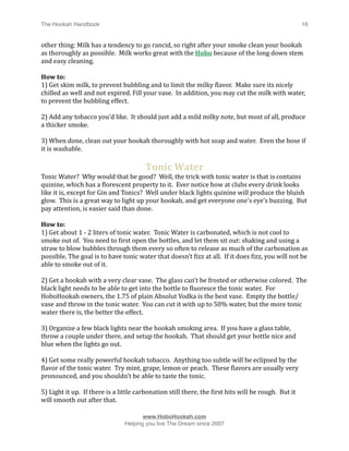 The Hookah Handbook
                                
                                                   16


other thing: Milk has a tendency to go rancid, so right after your smoke clean your hookah 
as thoroughly as possible.  Milk works great with the Hobo because of the long down stem 
and easy cleaning.

How to:
1) Get skim milk, to prevent bubbling and to limit the milky Hlavor.  Make sure its nicely 
chilled as well and not expired. Fill your vase.  In addition, you may cut the milk with water, 
to prevent the bubbling effect.

2) Add any tobacco you’d like.  It should just add a mild milky note, but most of all, produce 
a thicker smoke.

3) When done, clean out your hookah thoroughly with hot soap and water.  Even the hose if 
it is washable.

                                         Tonic Water
Tonic Water?  Why would that be good?  Well, the trick with tonic water is that is contains 
quinine, which has a Hlorescent property to it.  Ever notice how at clubs every drink looks 
like it is, except for Gin and Tonics?  Well under black lights quinine will produce the bluish 
glow.  This is a great way to light up your hookah, and get everyone one’s eye’s buzzing.  But 
pay attention, is easier said than done.

How to:
1) Get about 1 ‐ 2 liters of tonic water.  Tonic Water is carbonated, which is not cool to 
smoke out of.  You need to Hirst open the bottles, and let them sit out: shaking and using a 
straw to blow bubbles through them every so often to release as much of the carbonation as 
possible. The goal is to have tonic water that doesn’t Hizz at all.  If it does Hizz, you will not be 
able to smoke out of it.

2) Get a hookah with a very clear vase.  The glass can’t be frosted or otherwise colored.  The 
black light needs to be able to get into the bottle to Hluoresce the tonic water.  For 
HoboHookah owners, the 1.75 of plain Absolut Vodka is the best vase.  Empty the bottle/
vase and throw in the tonic water.  You can cut it with up to 50% water, but the more tonic 
water there is, the better the effect.

3) Organize a few black lights near the hookah smoking area.  If you have a glass table, 
throw a couple under there, and setup the hookah.  That should get your bottle nice and 
blue when the lights go out.

4) Get some really powerful hookah tobacco.  Anything too subtle will be eclipsed by the 
Hlavor of the tonic water.  Try mint, grape, lemon or peach.  These Hlavors are usually very 
pronounced, and you shouldn’t be able to taste the tonic.

5) Light it up.  If there is a little carbonation still there, the Hirst hits will be rough.  But it 
will smooth out after that.


                                       www.HoboHookah.com

                                Helping you live The Dream since 2007
 