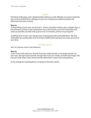 The Hookah Handbook
                              
                                          17




                                               Beer
The blood of the gods, and a cheeky hookah addition as well. Whether or not you match the 
beer to your hookah Hlavor, adding it to your vase will give you additional depth and 
deliciousness to your session.

How to:
1) Depending on your vase, you'll need 2 ‐ 4 beers. Pop those suckers open, and give them a 
few minutes to release some carbonation. If you don't do this, your Hirst several hits will 
make you feel like you took soda up your nose. It is intense, and not very enjoyable. 

2) Add the beer to your vase and get your session going with a powerful Hlavor. The beer 
will bubble up considerably, so be sure those bubbles don't get up to your hose port and in 
your hose. 

                                        Fruit Juices
Sure, it's obvious, but it's also delicious.

How to:
1) For best results, pick your favorite fruit juice with minimal or zero pulp and add it to 
your vase. Stronger juices provide stronger Hlavor for your shisha, and often last longer. You 
can cut it with water if you choose, but the fullest Hlavor comes from using all juice.

2) Try mixing and matching Hlavors to Hind your favorite combos. 





                                      www.HoboHookah.com

                               Helping you live The Dream since 2007
 
