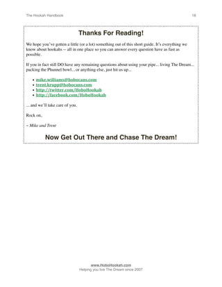 The Hookah Handbook
                                
                                             18




                                  Thanks For Reading!
We hope you’ve gotten a little (or a lot) something out of this short guide. It’s everything we
know about hookahs -- all in one place so you can answer every question have as fast as
possible.

If you in fact still DO have any remaining questions about using your pipe... living The Dream...
packing the Phunnel bowl... or anything else, just hit us up...

    •   mike.williams@hobocans.com
    •   trent.krupp@hobocans.com
    •   http://twitter.com/HoboHookah
    •   http://facebook.com/HoboHookah

... and we’ll take care of you.

Rock on,

~ Mike and Trent

           Now Get Out There and Chase The Dream!





                                        www.HoboHookah.com

                                 Helping you live The Dream since 2007
 