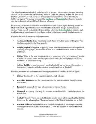 The Hookah Handbook
                            
                                             4


The West has taken the hookah and adapted it to its own culture, where lounges featuring 
alcohol and ethnic cuisine are becoming popular. Given the growing market for hookah in 
the West, mostly in the US, there has been a renaissance centered around the South 
California region. There, new tobaccos like Starbuzz and Tangiers have become popular 
and favored over traditional Middle Eastern tobaccos. 

In addition, the West has embraced non‐traditional hookah pipe styles, broadly known as 
Modern Hookah pipes that take cues from the Middle Eastern design, but have added 
sleeker visual cues. It is also in the United States, where the HoboHookah, a modern, high 
quality portable hookah was designed and embraced by young, mobile hookah smokers.

Globally, the hookah has many different names:

    •   Hookah or Hukka: Is the traditional South Asian or Indian name for the pipe. This 
        has been adopted in the West as well.

    •   Nargile, Argileh, Nargileh: Is typically name for the pipe in northern mesopotamia, 
        including Turkey, Syria, Israel and Lebanon. It is also the common name in France 
        and Brazil.

    •   Shisha: While in the west hookah tobacco is sometimes referred to as simply shisha, 
        it is also the proper name for the pipe in North Africa, including Egypt, one of the 
        epicenters of hookah smoking.

    •   Hubbly Bubbly: Is most commonly used in South Africa, but some other southern 
        hemisphere countries will also use this name in addition to “hookah.”

Likewise, the there are different names and types of tobacco smoked in hookah pipes:

    •   Shisha: Used mostly in the west to refer to hookah tobacco.

    •   Maasel or Molasses: Are the common names for hookah tobacco throughout the 
        middle east.

    •   Tombak: Is a special, dry pipe tobacco used in Iran or Persia. 

    •   Zhargoul: Is a strong, relatively dry tobacco smoked in shisha cafes in Egypt and the 
        Middle East.

    •   Herbal Tobacco: There are herbal brands, usually based off of sugar beat husks that 
        do not use the tobacco plant. There are brands in the US and India that are herbal.

    •   Washed Tobacco: Washed tobacco is a low nicotine hookah tobacco produced by 
        washing the tobacco plants. It usually has 1/10th the nicotine of standard hookah 
        tobacco.



                                    www.HoboHookah.com

                             Helping you live The Dream since 2007
 