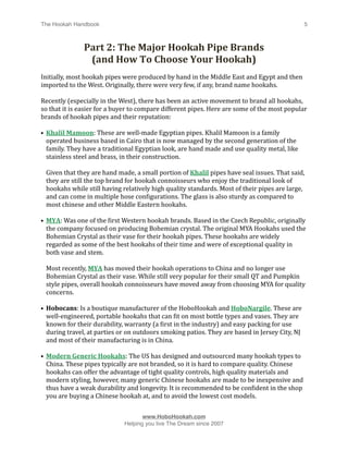 The Hookah Handbook
                              
                                             5



                 Part 2: The Major Hookah Pipe Brands 
                  (and How To Choose Your Hookah)
Initially, most hookah pipes were produced by hand in the Middle East and Egypt and then 
imported to the West. Originally, there were very few, if any, brand name hookahs. 

Recently (especially in the West), there has been an active movement to brand all hookahs, 
so that it is easier for a buyer to compare different pipes. Here are some of the most popular 
brands of hookah pipes and their reputation:

• Khalil Mamoon: These are well‐made Egyptian pipes. Khalil Mamoon is a family 
  operated business based in Cairo that is now managed by the second generation of the 
  family. They have a traditional Egyptian look, are hand made and use quality metal, like 
  stainless steel and brass, in their construction.

    Given that they are hand made, a small portion of Khalil pipes have seal issues. That said, 
    they are still the top brand for hookah connoisseurs who enjoy the traditional look of 
    hookahs while still having relatively high quality standards. Most of their pipes are large, 
    and can come in multiple hose conHigurations. The glass is also sturdy as compared to 
    most chinese and other Middle Eastern hookahs.

• MYA: Was one of the Hirst Western hookah brands. Based in the Czech Republic, originally 
  the company focused on producing Bohemian crystal. The original MYA Hookahs used the 
  Bohemian Crystal as their vase for their hookah pipes. These hookahs are widely 
  regarded as some of the best hookahs of their time and were of exceptional quality in 
  both vase and stem. 

    Most recently, MYA has moved their hookah operations to China and no longer use 
    Bohemian Crystal as their vase. While still very popular for their small QT and Pumpkin 
    style pipes, overall hookah connoisseurs have moved away from choosing MYA for quality 
    concerns.

• Hobocans: Is a boutique manufacturer of the HoboHookah and HoboNargile. These are 
  well‐engineered, portable hookahs that can Hit on most bottle types and vases. They are 
  known for their durability, warranty (a Hirst in the industry) and easy packing for use 
  during travel, at parties or on outdoors smoking patios. They are based in Jersey City, NJ 
  and most of their manufacturing is in China.

• Modern Generic Hookahs: The US has designed and outsourced many hookah types to 
  China. These pipes typically are not branded, so it is hard to compare quality. Chinese 
  hookahs can offer the advantage of tight quality controls, high quality materials and 
  modern styling, however, many generic Chinese hookahs are made to be inexpensive and 
  thus have a weak durability and longevity. It is recommended to be conHident in the shop 
  you are buying a Chinese hookah at, and to avoid the lowest cost models.



                                      www.HoboHookah.com

                               Helping you live The Dream since 2007
 