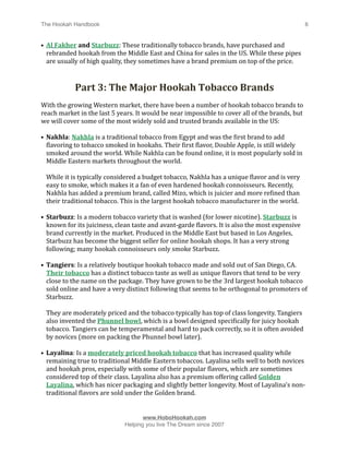 The Hookah Handbook
                             
                                               6


• Al Fakher and Starbuzz: These traditionally tobacco brands, have purchased and 
  rebranded hookah from the Middle East and China for sales in the US. While these pipes 
  are usually of high quality, they sometimes have a brand premium on top of the price.



              Part 3: The Major Hookah Tobacco Brands
With the growing Western market, there have been a number of hookah tobacco brands to 
reach market in the last 5 years. It would be near impossible to cover all of the brands, but 
we will cover some of the most widely sold and trusted brands available in the US:

• Nakhla: Nakhla is a traditional tobacco from Egypt and was the Hirst brand to add 
  Hlavoring to tobacco smoked in hookahs. Their Hirst Hlavor, Double Apple, is still widely 
  smoked around the world. While Nakhla can be found online, it is most popularly sold in 
  Middle Eastern markets throughout the world. 

    While it is typically considered a budget tobacco, Nakhla has a unique Hlavor and is very 
    easy to smoke, which makes it a fan of even hardened hookah connoisseurs. Recently, 
    Nakhla has added a premium brand, called Mizo, which is juicier and more reHined than 
    their traditional tobacco. This is the largest hookah tobacco manufacturer in the world.

• Starbuzz: Is a modern tobacco variety that is washed (for lower nicotine). Starbuzz is 
  known for its juiciness, clean taste and avant‐garde Hlavors. It is also the most expensive 
  brand currently in the market. Produced in the Middle East but based in Los Angeles, 
  Starbuzz has become the biggest seller for online hookah shops. It has a very strong 
  following; many hookah connoisseurs only smoke Starbuzz.

• Tangiers: Is a relatively boutique hookah tobacco made and sold out of San Diego, CA. 
  Their tobacco has a distinct tobacco taste as well as unique Hlavors that tend to be very 
  close to the name on the package. They have grown to be the 3rd largest hookah tobacco 
  sold online and have a very distinct following that seems to be orthogonal to promoters of 
  Starbuzz. 

    They are moderately priced and the tobacco typically has top of class longevity. Tangiers 
    also invented the Phunnel bowl, which is a bowl designed speciHically for juicy hookah 
    tobacco. Tangiers can be temperamental and hard to pack correctly, so it is often avoided 
    by novices (more on packing the Phunnel bowl later).

• Layalina: Is a moderately priced hookah tobacco that has increased quality while 
  remaining true to traditional Middle Eastern tobaccos. Layalina sells well to both novices 
  and hookah pros, especially with some of their popular Hlavors, which are sometimes 
  considered top of their class. Layalina also has a premium offering called Golden 
  Layalina, which has nicer packaging and slightly better longevity. Most of Layalina's non‐
  traditional Hlavors are sold under the Golden brand.



                                     www.HoboHookah.com

                              Helping you live The Dream since 2007
 