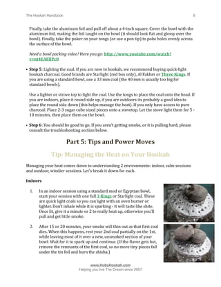 The Hookah Handbook
                                
                                              8


    Finally, take the aluminum foil and pull off about a 4‐inch square. Cover the bowl with the 
    aluminum foil, making the foil taught on the bowl (it should look Hlat and glossy over the 
    bowl). Finally, take the poker on your tongs (or use a pen tip) to poke holes evenly across 
    the surface of the bowl. 

    Need a bowl packing video? Here you go: http://www.youtube.com/watch?
    v=nt4EAFlIPc0

• Step 5: Lighting the coal. If you are new to hookah, we recommend buying quick‐light 
  hookah charcoal. Good brands are Starlight (red box only), Al Fakher or Three Kings. If 
  you are using a standard bowl, use a 33 mm coal (the 40 mm is usually too big for 
  standard bowls). 

    Use a lighter or strove top to light the coal. Use the tongs to place the coal onto the head. If 
    you are indoors, place it round side up, if you are outdoors its probably a good idea to 
    place the round side down (this helps manage the heat). If you only have access to pure 
    charcoal: Place 2‐3 sugar cube sized pieces onto a stovetop. Let the stove light them for 5 ‐ 
    10 minutes, then place them on the bowl.

• Step 6: You should be good to go. If you aren't getting smoke, or it is pulling hard, please 
  consult the troubleshooting section below.

                         Part 5: Tips and Power Moves
                Tip: Managing the Heat on Your Hookah
Managing your heat comes down to understanding 2 environments: indoor, calm sessions 
and outdoor, windier sessions. Let's break it down for each.

Indoors

    1.   In an indoor session using a standard mod or Egyptian bowl, 
         start your session with one full 3 Kings or Starlight coal. These 
         are quick light coals so you can light with an oven burner or 
         lighter. Don’t inhale while it is sparking ‐ it will taste like shite. 
         Once lit, give it a minute or 2 to really heat up, otherwise you'll 
         pull and get little smoke.

    2.   After 15 or 20 minutes, your smoke will thin out as that Hirst coal 
         dies. When this happens, rest your 2nd coal partially on the 1st, 
         while leaving most of it over a new, unsmoked section of your 
         bowl. Wait for it to spark up and continue. (If the Hlavor gets hot, 
         remove the remnants of the Hirst coal, so no more tiny pieces fall 
         under the tin foil and burn the shisha.)



                                       www.HoboHookah.com

                                Helping you live The Dream since 2007
 