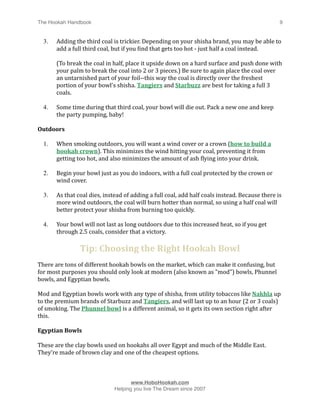 The Hookah Handbook
                              
                                               9


    3.   Adding the third coal is trickier. Depending on your shisha brand, you may be able to 
         add a full third coal, but if you Hind that gets too hot ‐ just half a coal instead. 

         (To break the coal in half, place it upside down on a hard surface and push done with 
         your palm to break the coal into 2 or 3 pieces.) Be sure to again place the coal over 
         an untarnished part of your foil‐‐this way the coal is directly over the freshest 
         portion of your bowl's shisha. Tangiers and Starbuzz are best for taking a full 3 
         coals.

    4.   Some time during that third coal, your bowl will die out. Pack a new one and keep 
         the party pumping, baby!

Outdoors

    1.   When smoking outdoors, you will want a wind cover or a crown (how to build a 
         hookah crown). This minimizes the wind hitting your coal, preventing it from 
         getting too hot, and also minimizes the amount of ash Hlying into your drink.

    2.   Begin your bowl just as you do indoors, with a full coal protected by the crown or 
         wind cover.

    3.   As that coal dies, instead of adding a full coal, add half coals instead. Because there is 
         more wind outdoors, the coal will burn hotter than normal, so using a half coal will 
         better protect your shisha from burning too quickly.

    4.   Your bowl will not last as long outdoors due to this increased heat, so if you get 
         through 2.5 coals, consider that a victory.

                  Tip: Choosing the Right Hookah Bowl
There are tons of different hookah bowls on the market, which can make it confusing, but 
for most purposes you should only look at modern (also known as "mod") bowls, Phunnel 
bowls, and Egyptian bowls. 

Mod and Egyptian bowls work with any type of shisha, from utility tobaccos like Nakhla up 
to the premium brands of Starbuzz and Tangiers, and will last up to an hour (2 or 3 coals) 
of smoking. The Phunnel bowl is a different animal, so it gets its own section right after 
this.

Egyptian Bowls

These are the clay bowls used on hookahs all over Egypt and much of the Middle East. 
They’re made of brown clay and one of the cheapest options.




                                      www.HoboHookah.com

                               Helping you live The Dream since 2007
 