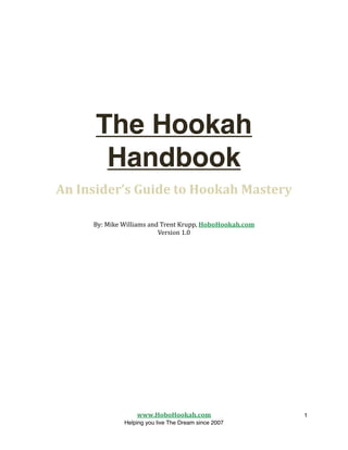 The Hookah
           Handbook
    An Insider’s Guide to Hookah Mastery

         By: Mike Williams and Trent Krupp, HoboHookah.com
                              Version 1.0





                      www.HoboHookah.com
                   1
                  Helping you live The Dream since 2007
 