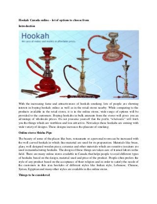 Hookah Canada online – lot of options to choose from
Introduction
With the increasing fame and attractiveness of hookah smoking, lots of people are showing
interest in buying hookah online as well as in the retail stores nearby. While comparing to the
products available in the retail stores, it is in the online stores, wide range of options will be
provided to the customers. Buying hookahs in bulk amounts from the stores will gives you an
advantage of wholesale prices. Do not presume yourself that the prefix “wholesale” will fetch
you the things which are worthless and less attractive. Nowadays these hookahs are coming with
wide variety of designs. These designs increases the pleasure of smoking.
Online stores Shisha Pipe
The beauty of some of the places like bars, restaurants or a personal room can be increased with
the well carved hookah in which fine material are used for its preparation. Materials like brass,
glass, well designed wooden piece, ceramics and other materials which are sensitive in nature are
used in manufacturing hookahs. The design of these things are taken care of trained labors in the
field. There are many online stores available in Canada that helps people to avail different types
of hookahs based on the design, material used and price of the product. People often prefers the
style of any product based on the acceptance of their religion and in order to satisfy the needs of
the customers in this area hookahs of different styles like Indian style, Lebanese, Chinese,
Syrian, Egyptian and many other styles are available in the online stores.
Things to be considered
 