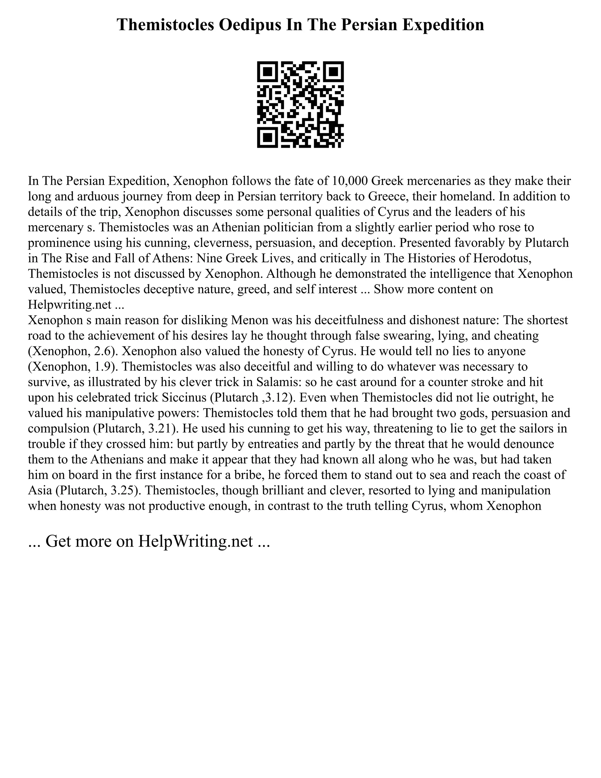 Themistocles Oedipus In The Persian Expedition
In The Persian Expedition, Xenophon follows the fate of 10,000 Greek mercenaries as they make their
long and arduous journey from deep in Persian territory back to Greece, their homeland. In addition to
details of the trip, Xenophon discusses some personal qualities of Cyrus and the leaders of his
mercenary s. Themistocles was an Athenian politician from a slightly earlier period who rose to
prominence using his cunning, cleverness, persuasion, and deception. Presented favorably by Plutarch
in The Rise and Fall of Athens: Nine Greek Lives, and critically in The Histories of Herodotus,
Themistocles is not discussed by Xenophon. Although he demonstrated the intelligence that Xenophon
valued, Themistocles deceptive nature, greed, and self interest ... Show more content on
Helpwriting.net ...
Xenophon s main reason for disliking Menon was his deceitfulness and dishonest nature: The shortest
road to the achievement of his desires lay he thought through false swearing, lying, and cheating
(Xenophon, 2.6). Xenophon also valued the honesty of Cyrus. He would tell no lies to anyone
(Xenophon, 1.9). Themistocles was also deceitful and willing to do whatever was necessary to
survive, as illustrated by his clever trick in Salamis: so he cast around for a counter stroke and hit
upon his celebrated trick Siccinus (Plutarch ,3.12). Even when Themistocles did not lie outright, he
valued his manipulative powers: Themistocles told them that he had brought two gods, persuasion and
compulsion (Plutarch, 3.21). He used his cunning to get his way, threatening to lie to get the sailors in
trouble if they crossed him: but partly by entreaties and partly by the threat that he would denounce
them to the Athenians and make it appear that they had known all along who he was, but had taken
him on board in the first instance for a bribe, he forced them to stand out to sea and reach the coast of
Asia (Plutarch, 3.25). Themistocles, though brilliant and clever, resorted to lying and manipulation
when honesty was not productive enough, in contrast to the truth telling Cyrus, whom Xenophon
... Get more on HelpWriting.net ...
 