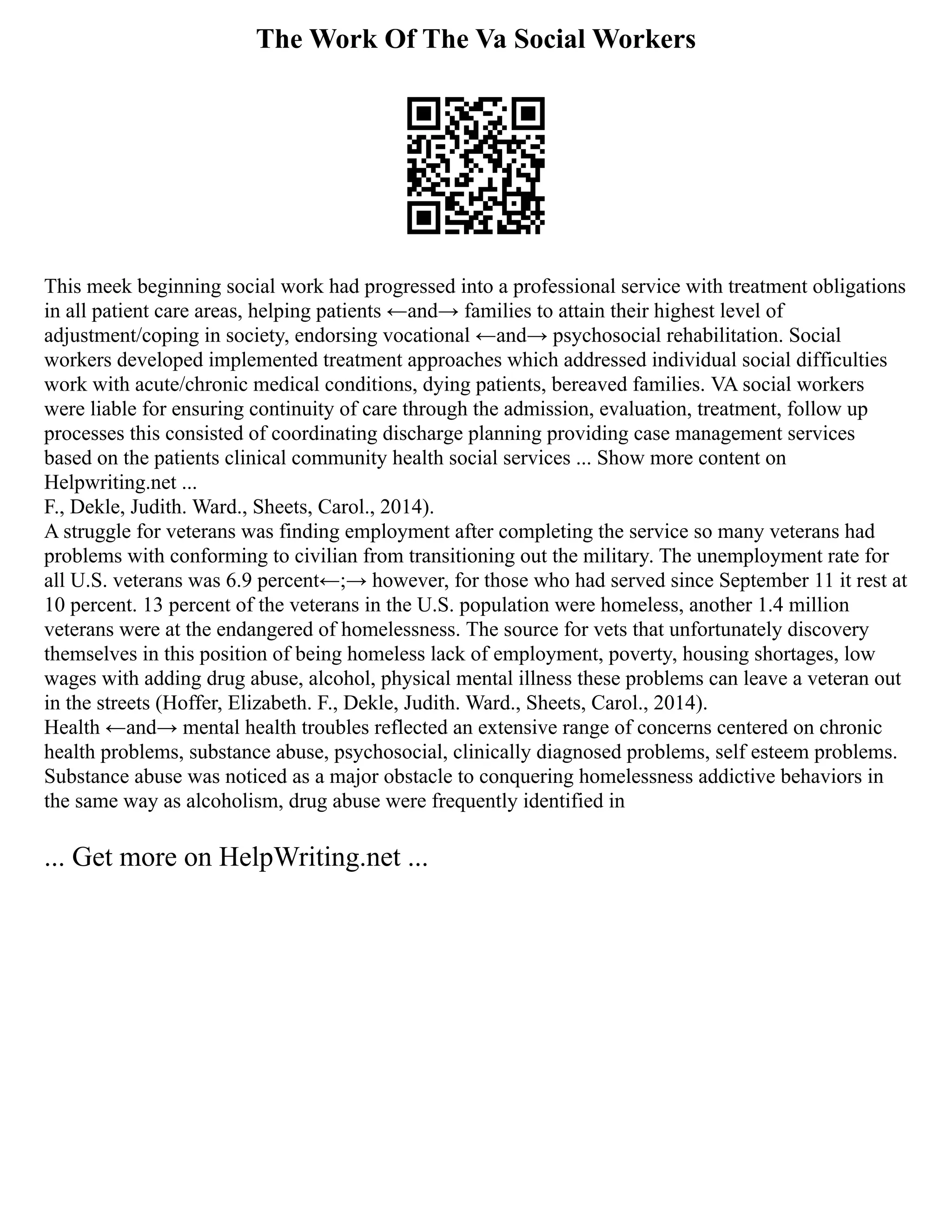 The Work Of The Va Social Workers
This meek beginning social work had progressed into a professional service with treatment obligations
in all patient care areas, helping patients ←and→ families to attain their highest level of
adjustment/coping in society, endorsing vocational ←and→ psychosocial rehabilitation. Social
workers developed implemented treatment approaches which addressed individual social difficulties
work with acute/chronic medical conditions, dying patients, bereaved families. VA social workers
were liable for ensuring continuity of care through the admission, evaluation, treatment, follow up
processes this consisted of coordinating discharge planning providing case management services
based on the patients clinical community health social services ... Show more content on
Helpwriting.net ...
F., Dekle, Judith. Ward., Sheets, Carol., 2014).
A struggle for veterans was finding employment after completing the service so many veterans had
problems with conforming to civilian from transitioning out the military. The unemployment rate for
all U.S. veterans was 6.9 percent←;→ however, for those who had served since September 11 it rest at
10 percent. 13 percent of the veterans in the U.S. population were homeless, another 1.4 million
veterans were at the endangered of homelessness. The source for vets that unfortunately discovery
themselves in this position of being homeless lack of employment, poverty, housing shortages, low
wages with adding drug abuse, alcohol, physical mental illness these problems can leave a veteran out
in the streets (Hoffer, Elizabeth. F., Dekle, Judith. Ward., Sheets, Carol., 2014).
Health ←and→ mental health troubles reflected an extensive range of concerns centered on chronic
health problems, substance abuse, psychosocial, clinically diagnosed problems, self esteem problems.
Substance abuse was noticed as a major obstacle to conquering homelessness addictive behaviors in
the same way as alcoholism, drug abuse were frequently identified in
... Get more on HelpWriting.net ...
 